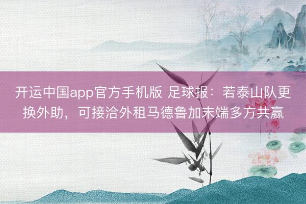 开运中国app官方手机版 足球报：若泰山队更换外助，可接洽外租马德鲁加末端多方共赢