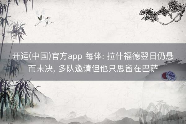 开运(中国)官方app 每体: 拉什福德翌日仍悬而未决， 多队邀请但他只思留在巴萨