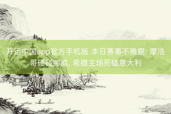 开运中国app官方手机版 本日赛事不雅察: 摩洛哥硬碰挪威， 希腊主场死磕意大利