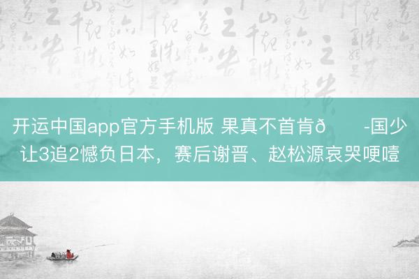 开运中国app官方手机版 果真不首肯😭国少让3追2憾负日本，赛后谢晋、赵松源哀哭哽噎