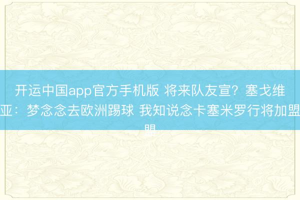 开运中国app官方手机版 将来队友宣？塞戈维亚：梦念念去欧洲踢球 我知说念卡塞米罗行将加盟
