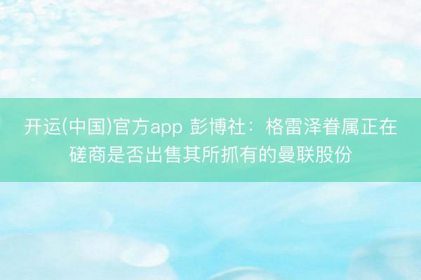 开运(中国)官方app 彭博社:格雷泽眷属正在磋商是否出售其所抓有的曼联股份