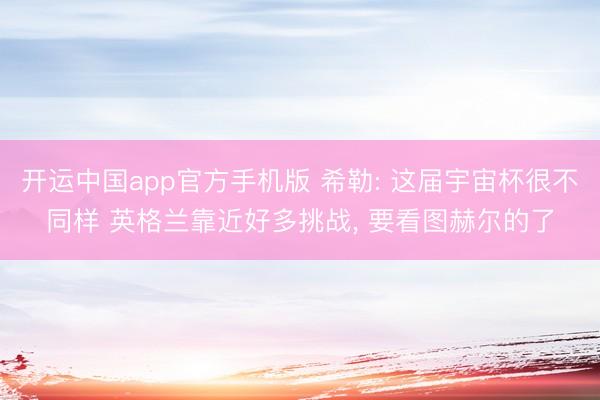 开运中国app官方手机版 希勒: 这届宇宙杯很不同样 英格兰靠近好多挑战， 要看图赫尔的了