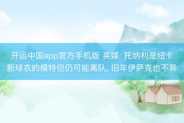 开运中国app官方手机版 英媒: 托纳利是纽卡新球衣的模特但仍可能离队， 旧年伊萨克也不异