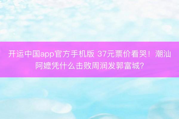 开运中国app官方手机版 37元票价看哭！潮汕阿嬷凭什么击败周润发郭富城？