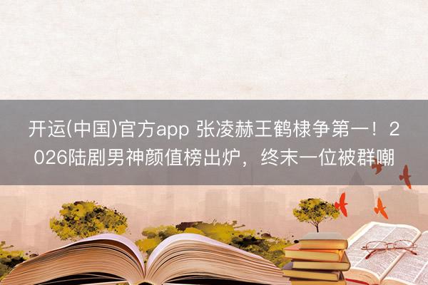 开运(中国)官方app 张凌赫王鹤棣争第一！2026陆剧男神颜值榜出炉，终末一位被群嘲