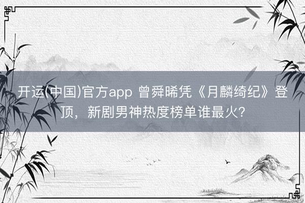 开运(中国)官方app 曾舜晞凭《月麟绮纪》登顶，新剧男神热度榜单谁最火？