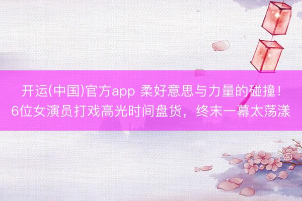 开运(中国)官方app 柔好意思与力量的碰撞！6位女演员打戏高光时间盘货，终末一幕太荡漾