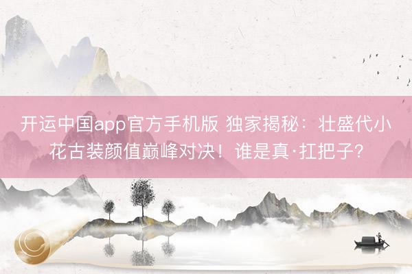 开运中国app官方手机版 独家揭秘：壮盛代小花古装颜值巅峰对决！谁是真·扛把子？