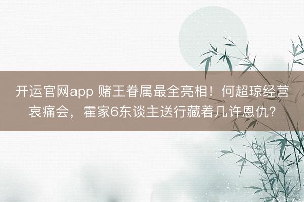 开运官网app 赌王眷属最全亮相！何超琼经营哀痛会，霍家6东谈主送行藏着几许恩仇？