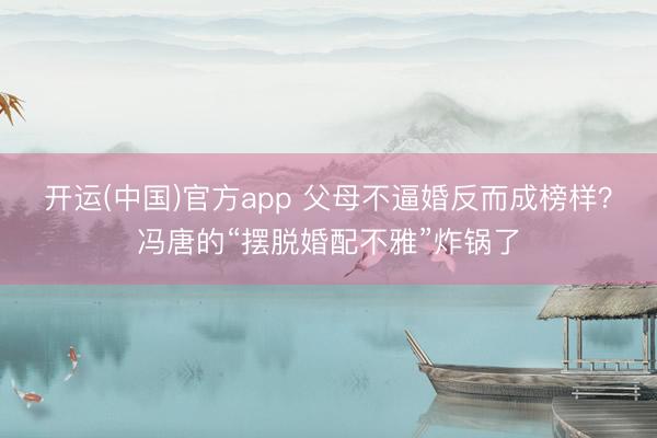 开运(中国)官方app 父母不逼婚反而成榜样？冯唐的“摆脱婚配不雅”炸锅了