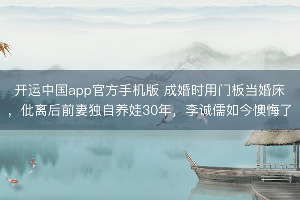 开运中国app官方手机版 成婚时用门板当婚床，仳离后前妻独自养娃30年，李诚儒如今懊悔了