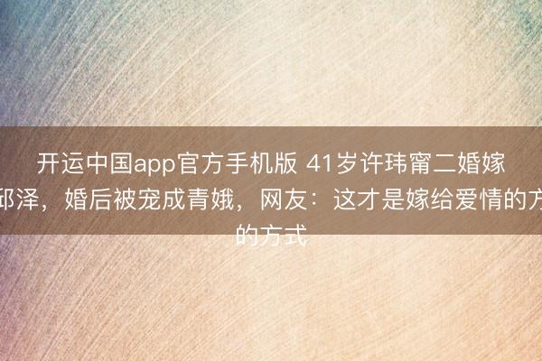 开运中国app官方手机版 41岁许玮甯二婚嫁给邱泽，婚后被宠成青娥，网友：这才是嫁给爱情的方式