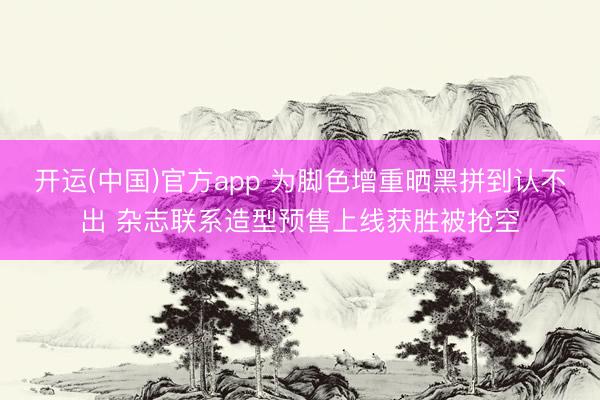开运(中国)官方app 为脚色增重晒黑拼到认不出 杂志联系造型预售上线获胜被抢空