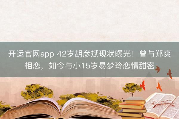 开运官网app 42岁胡彦斌现状曝光！曾与郑爽相恋，如今与小15岁易梦玲恋情甜密