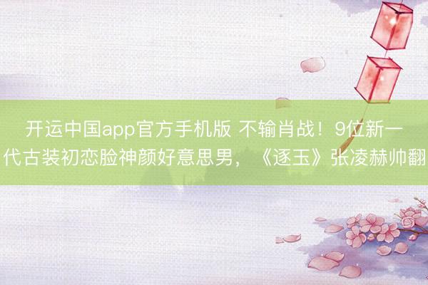 开运中国app官方手机版 不输肖战！9位新一代古装初恋脸神颜好意思男，《逐玉》张凌赫帅翻