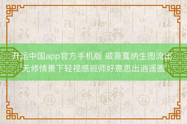开运中国app官方手机版 戚薇戛纳生图流出 无修情景下轻视感班师好意思出逍遥圈