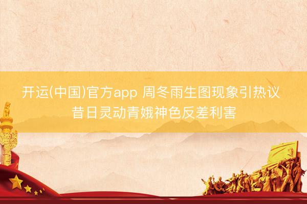 开运(中国)官方app 周冬雨生图现象引热议 昔日灵动青娥神色反差利害