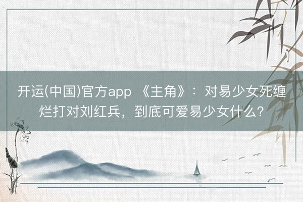 开运(中国)官方app 《主角》：对易少女死缠烂打对刘红兵，到底可爱易少女什么？