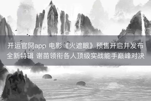 开运官网app 电影《火遮眼》预售开启并发布全新特辑 谢苗领衔各人顶级实战能手巅峰对决