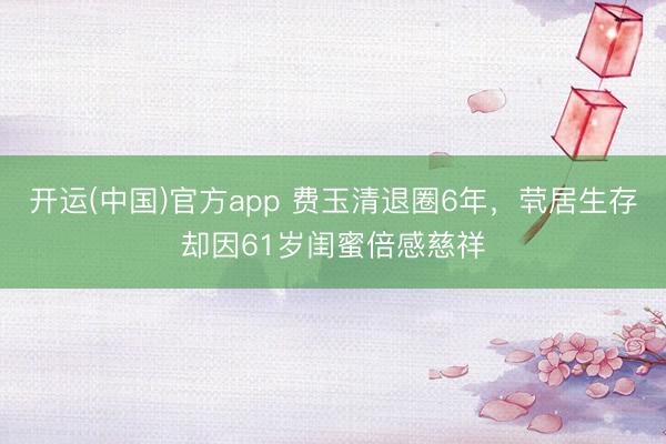 开运(中国)官方app 费玉清退圈6年，茕居生存却因61岁闺蜜倍感慈祥