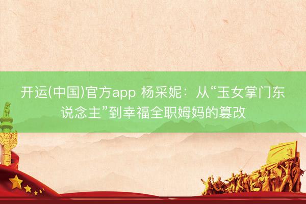 开运(中国)官方app 杨采妮：从“玉女掌门东说念主”到幸福全职姆妈的篡改