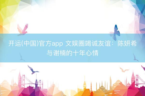 开运(中国)官方app 文娱圈竭诚友谊：陈妍希与谢楠的十年心情