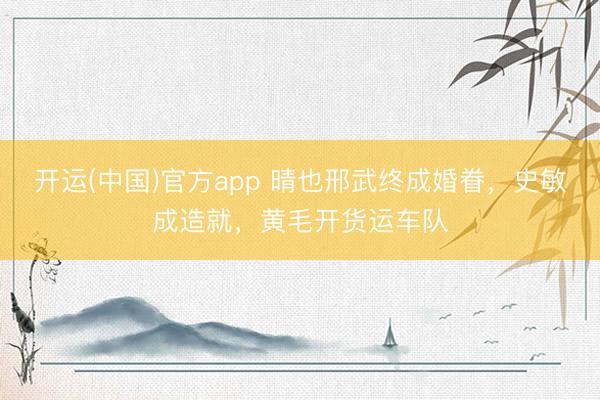 开运(中国)官方app 晴也邢武终成婚眷，史敏成造就，黄毛开货运车队