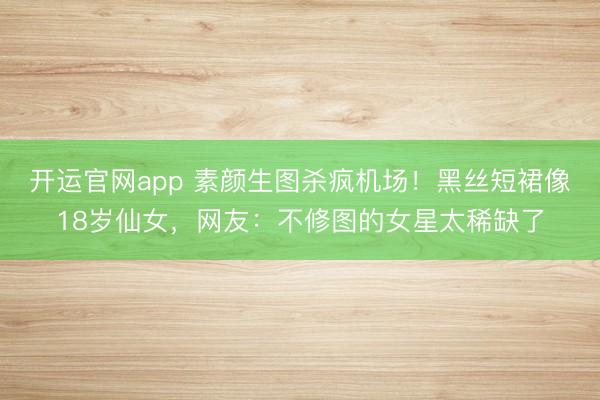 开运官网app 素颜生图杀疯机场！黑丝短裙像18岁仙女，网友：不修图的女星太稀缺了