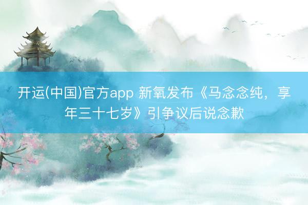 开运(中国)官方app 新氧发布《马念念纯，享年三十七岁》引争议后说念歉
