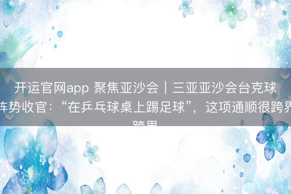 开运官网app 聚焦亚沙会｜三亚亚沙会台克球阵势收官：“在乒乓球桌上踢足球”，这项通顺很跨界