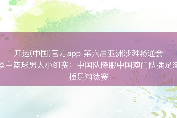 开运(中国)官方app 第六届亚洲沙滩畅通会三东谈主篮球男人小组赛：中国队降服中国澳门队插足淘汰赛