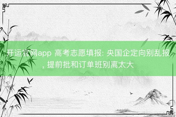 开运官网app 高考志愿填报: 央国企定向别乱报， 提前批和订单班别离太大