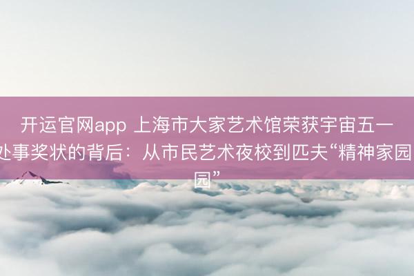 开运官网app 上海市大家艺术馆荣获宇宙五一处事奖状的背后：从市民艺术夜校到匹夫“精神家园”