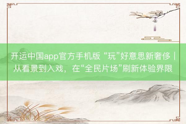 开运中国app官方手机版 “玩”好意思新奢侈｜从看景到入戏，在“全民片场”刷新体验界限