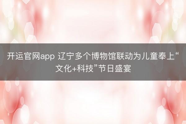 开运官网app 辽宁多个博物馆联动为儿童奉上“文化+科技”节日盛宴