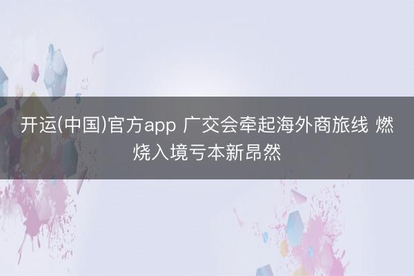 开运(中国)官方app 广交会牵起海外商旅线 燃烧入境亏本新昂然