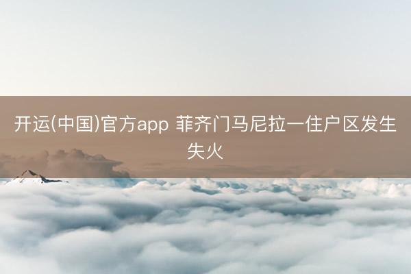 开运(中国)官方app 菲齐门马尼拉一住户区发生失火