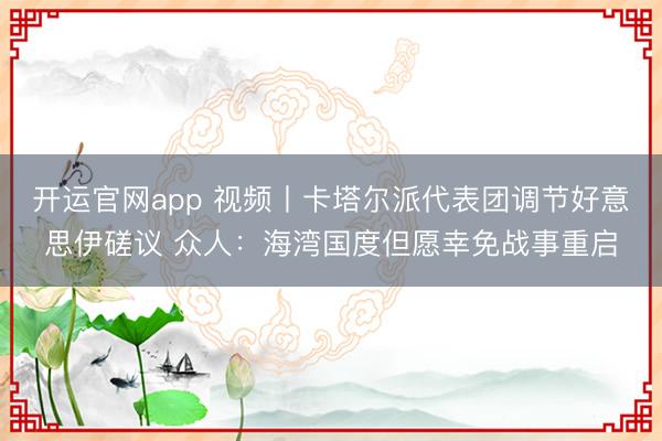 开运官网app 视频丨卡塔尔派代表团调节好意思伊磋议 众人：海湾国度但愿幸免战事重启