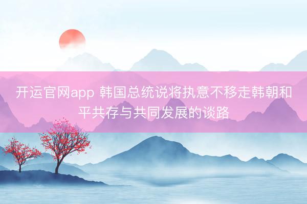 开运官网app 韩国总统说将执意不移走韩朝和平共存与共同发展的谈路