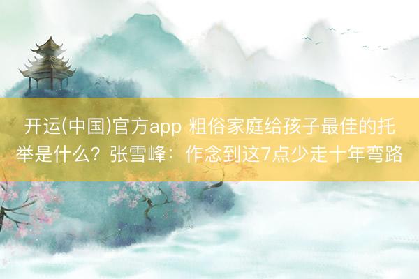 开运(中国)官方app 粗俗家庭给孩子最佳的托举是什么？张雪峰：作念到这7点少走十年弯路