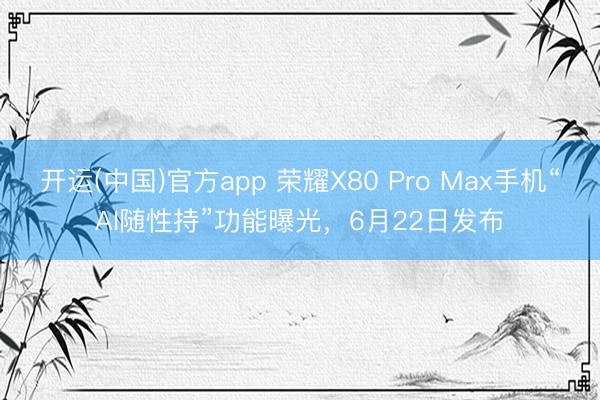 开运(中国)官方app 荣耀X80 Pro Max手机“AI随性持”功能曝光，6月22日发布