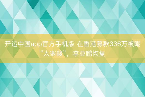 开运中国app官方手机版 在香港募款336万被嘲“太寒酸”，李亚鹏恢复