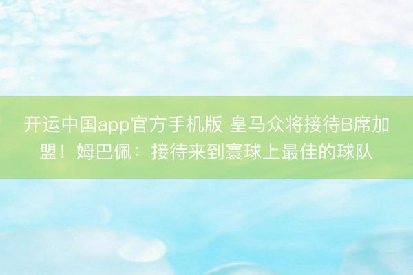 开运中国app官方手机版 皇马众将接待B席加盟！姆巴佩：接待来到寰球上最佳的球队