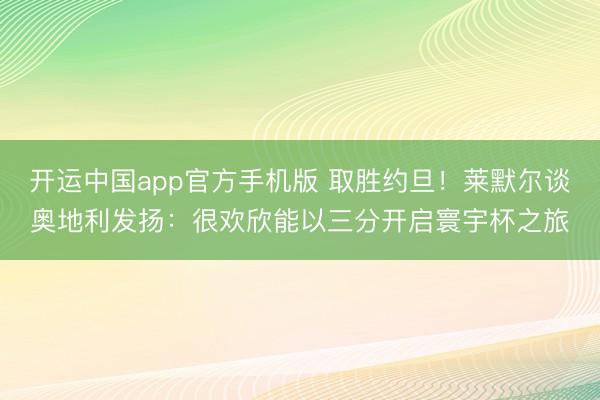 开运中国app官方手机版 取胜约旦！莱默尔谈奥地利发扬：很欢欣能以三分开启寰宇杯之旅