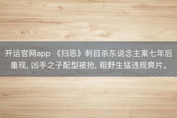 开运官网app 《扫恶》刺目杀东说念主案七年后重现， 凶手之子配型被抢， 粗野生猛违规爽片。