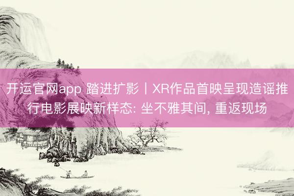 开运官网app 踏进扩影丨XR作品首映呈现造谣推行电影展映新样态: 坐不雅其间， 重返现场