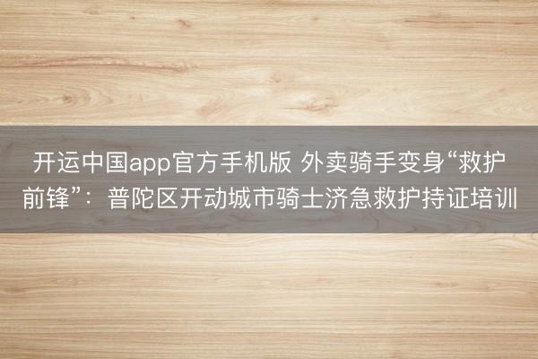 开运中国app官方手机版 外卖骑手变身“救护前锋”：普陀区开动城市骑士济急救护持证培训