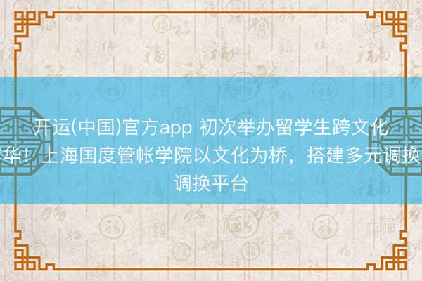 开运(中国)官方app 初次举办留学生跨文化嘉年华！上海国度管帐学院以文化为桥，搭建多元调换平台